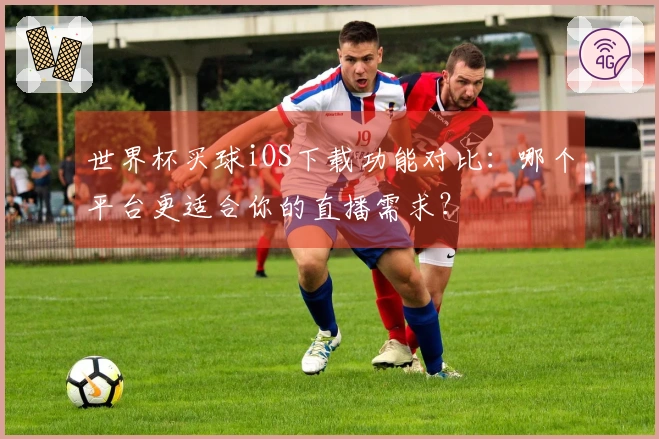 世界杯买球iOS下载功能对比：哪个平台更适合你的直播需求？