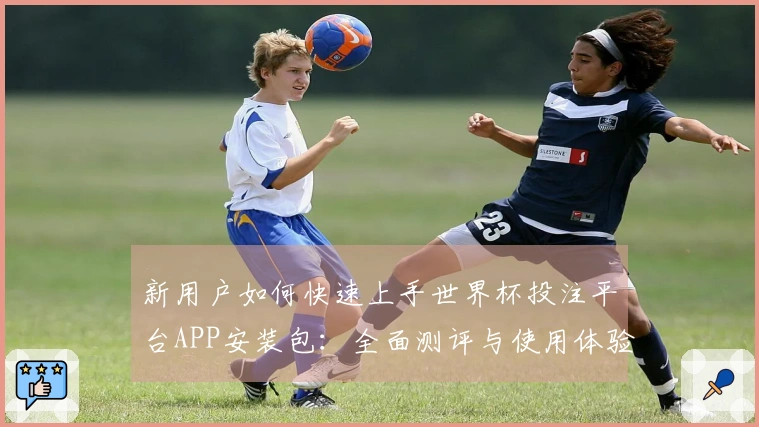 新用户如何快速上手世界杯投注平台APP安装包：全面测评与使用体验分享