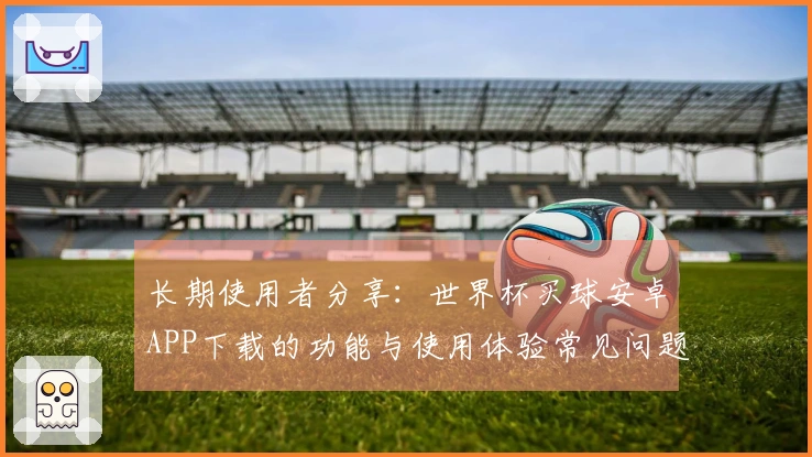 长期使用者分享：世界杯买球安卓APP下载的功能与使用体验常见问题解答