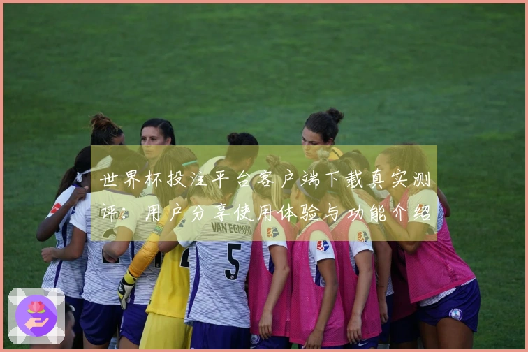 世界杯投注平台客户端下载真实测评：用户分享使用体验与功能介绍