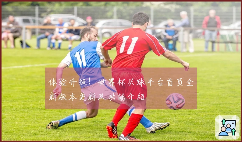 体验升级！世界杯买球平台首页全新版本更新及功能介绍